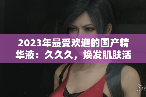 2023年最受欢迎的国产精华液：久久久，焕发肌肤活力的神奇之选