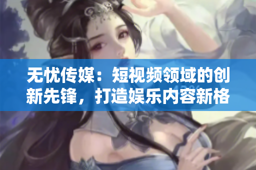 无忧传媒：短视频领域的创新先锋，打造娱乐内容新格局