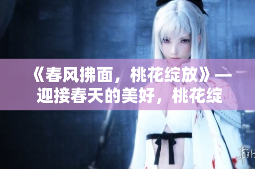 《春风拂面，桃花绽放》— 迎接春天的美好，桃花绽放迷人风景