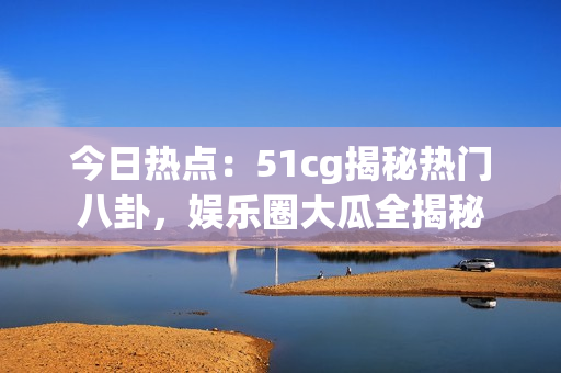 今日热点：51cg揭秘热门八卦，娱乐圈大瓜全揭秘