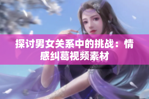 探讨男女关系中的挑战：情感纠葛视频素材
