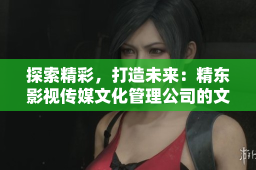 探索精彩，打造未来：精东影视传媒文化管理公司的文化创新之路