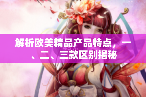 解析欧美精品产品特点，一、二、三款区别揭秘
