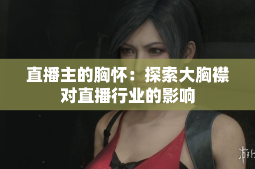 直播主的胸怀：探索大胸襟对直播行业的影响