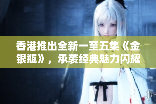 香港推出全新一至五集《金银瓶》，承袭经典魅力闪耀重生