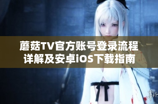 蘑菇TV官方账号登录流程详解及安卓iOS下载指南