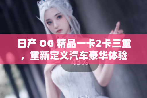 日产 OG 精品一卡2卡三重，重新定义汽车豪华体验