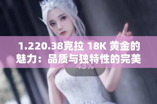 1.220.38克拉 18K 黄金的魅力：品质与独特性的完美融合