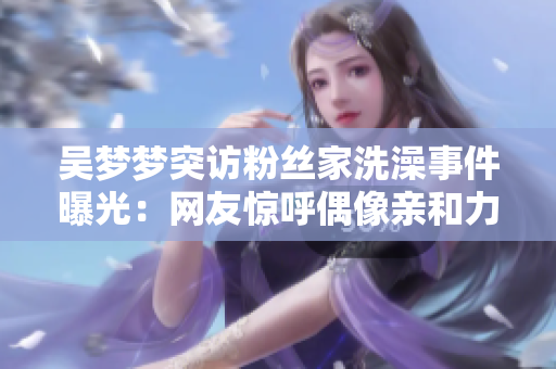 吴梦梦突访粉丝家洗澡事件曝光：网友惊呼偶像亲和力爆表!
