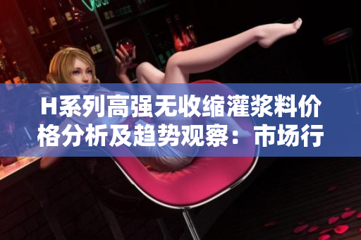 H系列高强无收缩灌浆料价格分析及趋势观察：市场行情与竞争态势解读