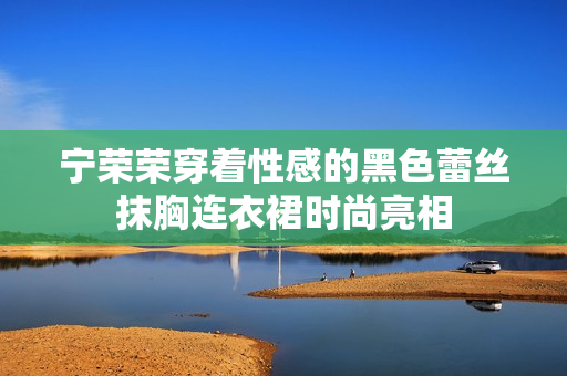 宁荣荣穿着性感的黑色蕾丝抹胸连衣裙时尚亮相
