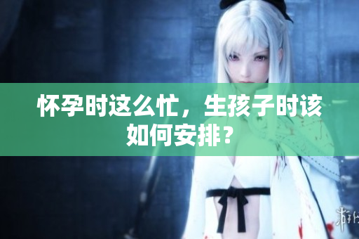 怀孕时这么忙，生孩子时该如何安排？