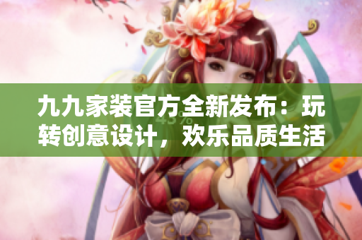 九九家装官方全新发布：玩转创意设计，欢乐品质生活