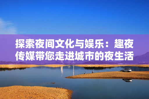 探索夜间文化与娱乐：趣夜传媒带您走进城市的夜生活