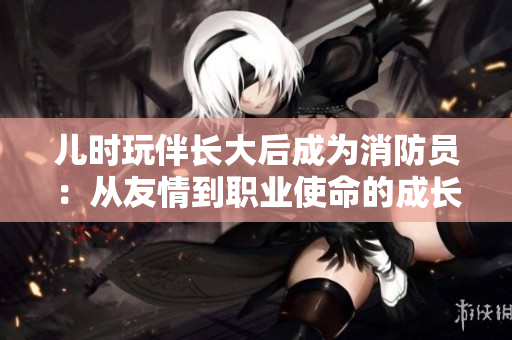 儿时玩伴长大后成为消防员：从友情到职业使命的成长之路