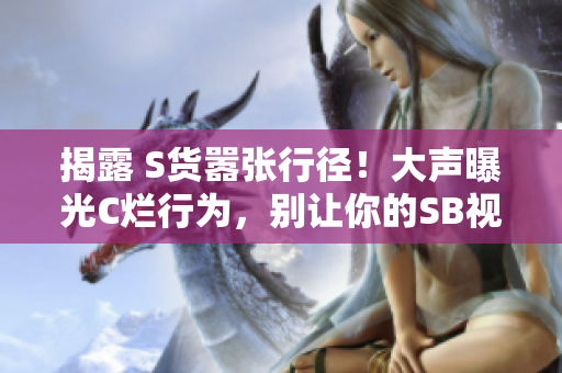 揭露 S货嚣张行径！大声曝光C烂行为，别让你的SB视频再蒙混过关