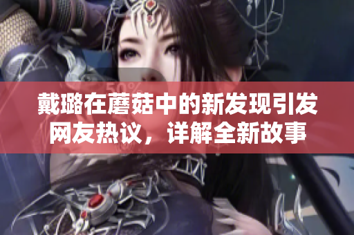 戴璐在蘑菇中的新发现引发网友热议，详解全新故事
