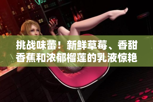 挑战味蕾！新鲜草莓、香甜香蕉和浓郁榴莲的乳液惊艳登场，给你带来口感和滋味的双重享受！