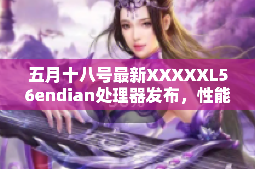 五月十八号最新XXXXXL56endian处理器发布，性能再创新高