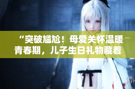 “突破尴尬！母爱关怀温暖青春期，儿子生日礼物藏着心意”