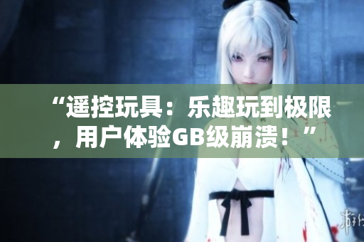 “遥控玩具：乐趣玩到极限，用户体验GB级崩溃！”