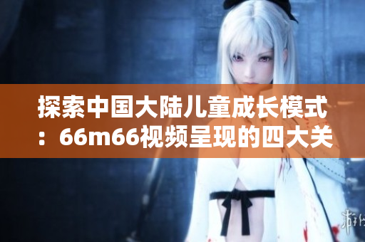 探索中国大陆儿童成长模式：66m66视频呈现的四大关键点