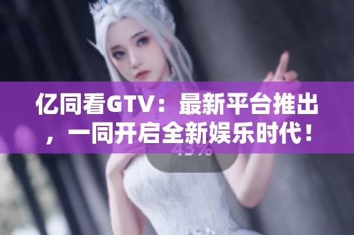 亿同看GTV：最新平台推出，一同开启全新娱乐时代！