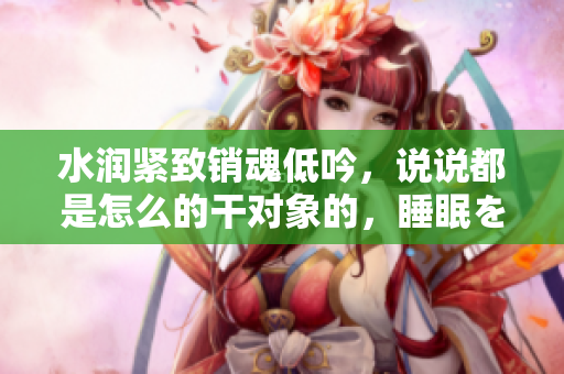 水润紧致销魂低吟，说说都是怎么的干对象的，睡眠を取らなくてもいい，睡觉抓着小鸡一晚上会怎样，睡过年纪最大的多少岁六十多，水润紧致销魂低吟古代1026