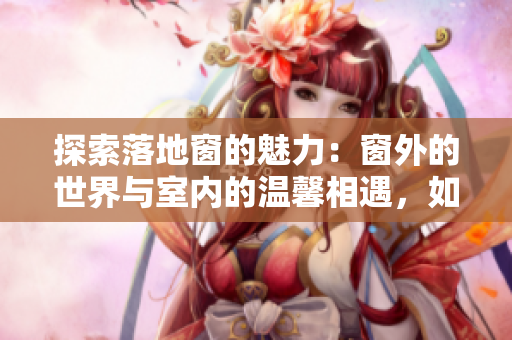 探索落地窗的魅力：窗外的世界与室内的温馨相遇，如何打造理想空间？