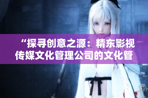 “探寻创意之源：精东影视传媒文化管理公司的文化管理实践探析”