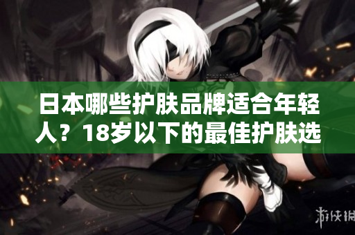 日本哪些护肤品牌适合年轻人？18岁以下的最佳护肤选择