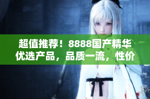 超值推荐！8888国产精华优选产品，品质一流，性价比超高，值得信赖！