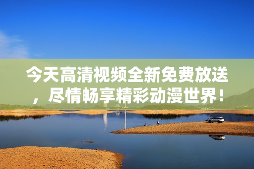 今天高清视频全新免费放送，尽情畅享精彩动漫世界！