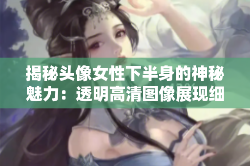 揭秘头像女性下半身的神秘魅力：透明高清图像展现细节之美