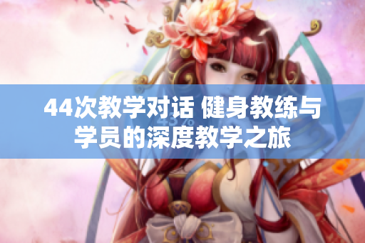 44次教学对话 健身教练与学员的深度教学之旅