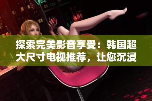探索完美影音享受：韩国超大尺寸电视推荐，让您沉浸在震撼画面中
