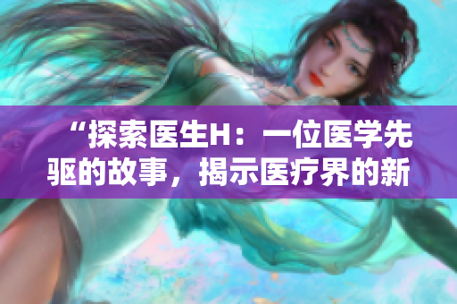 “探索医生H：一位医学先驱的故事，揭示医疗界的新思维与挑战”