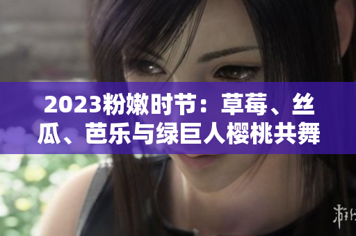 2023粉嫩时节：草莓、丝瓜、芭乐与绿巨人樱桃共舞，秋葵绽放粉色魅力