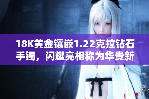 18K黄金镶嵌1.22克拉钻石手镯，闪耀亮相称为华贵新宠