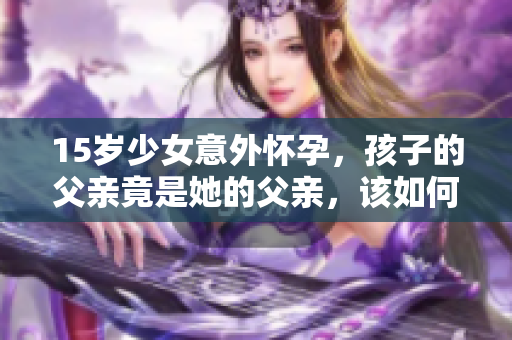 15岁少女意外怀孕，孩子的父亲竟是她的父亲，该如何面对和解决这个家庭危机？