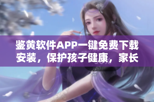 鉴黄软件APP一键免费下载安装，保护孩子健康，家长必备神器