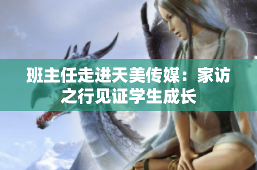 班主任走进天美传媒：家访之行见证学生成长