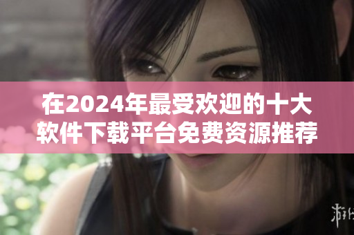 在2024年最受欢迎的十大软件下载平台免费资源推荐排行榜