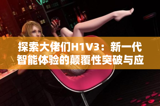 探索大佬们H1V3：新一代智能体验的颠覆性突破与应用前景