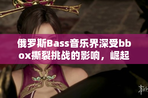 俄罗斯Bass音乐界深受bbox撕裂挑战的影响，崛起势头不可阻挡