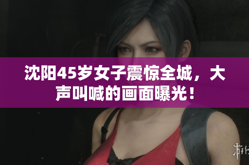 沈阳45岁女子震惊全城，大声叫喊的画面曝光！