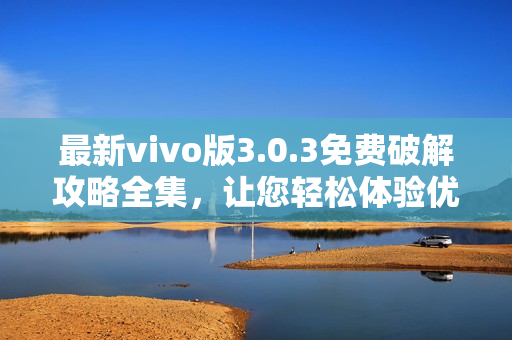 最新vivo版3.0.3免费破解攻略全集，让您轻松体验优质服务