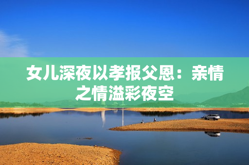 女儿深夜以孝报父恩：亲情之情溢彩夜空