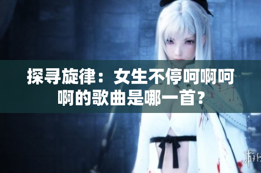 探寻旋律：女生不停呵啊呵啊的歌曲是哪一首？