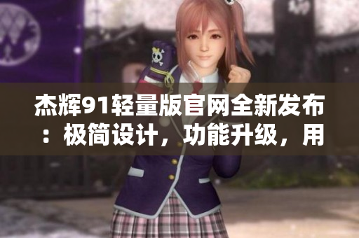 杰辉91轻量版官网全新发布：极简设计，功能升级，用户体验全面提升